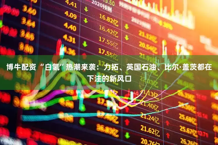 博牛配资 “白氢”热潮来袭：力拓、英国石油、比尔·盖茨都在下注的新风口