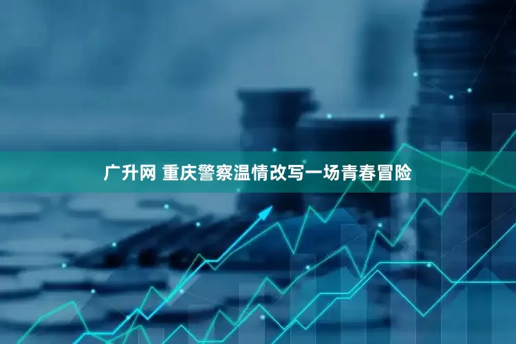 广升网 重庆警察温情改写一场青春冒险
