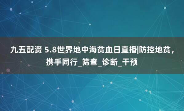 九五配资 5.8世界地中海贫血日直播|防控地贫，携手同行_筛查_诊断_干预