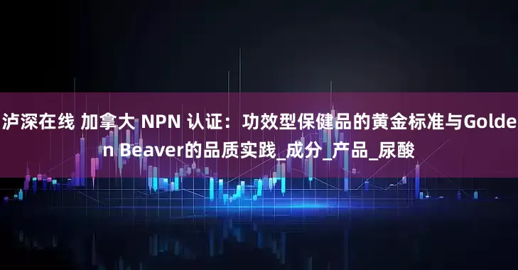泸深在线 加拿大 NPN 认证：功效型保健品的黄金标准与Golden Beaver的品质实践_成分_产品_尿酸
