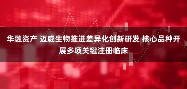 华融资产 迈威生物推进差异化创新研发 核心品种开展多项关键注册临床