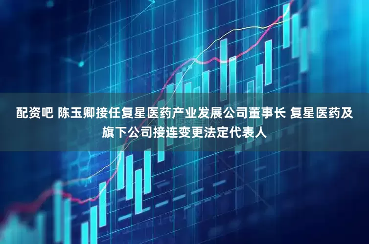 配资吧 陈玉卿接任复星医药产业发展公司董事长 复星医药及旗下公司接连变更法定代表人