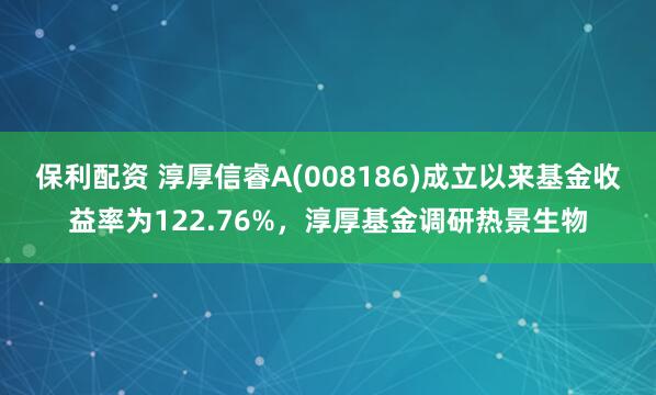保利配资 淳厚信睿A(008186)成立以来基金收益率为122.76%，淳厚基金调研热景生物