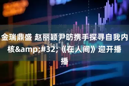 金瑞鼎盛 赵丽颖尹昉携手探寻自我内核&#32;《在人间》迎开播