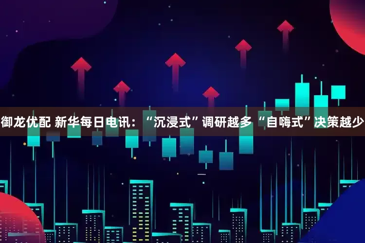 御龙优配 新华每日电讯：“沉浸式”调研越多 “自嗨式”决策越少