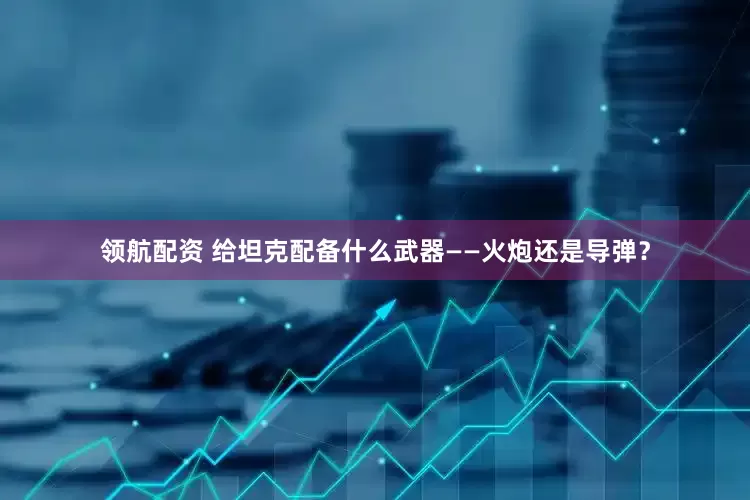 领航配资 给坦克配备什么武器——火炮还是导弹？