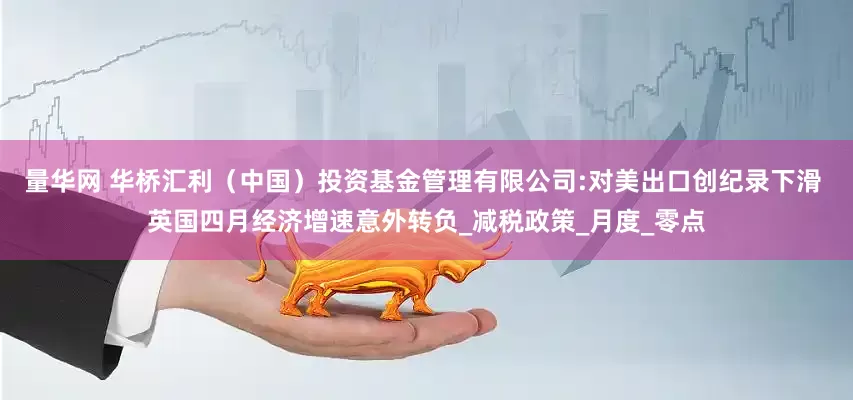 量华网 华桥汇利（中国）投资基金管理有限公司:对美出口创纪录下滑 英国四月经济增速意外转负_减税政策_月度_零点