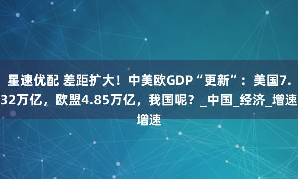 星速优配 差距扩大！中美欧GDP“更新”：美国7.32万亿，欧盟4.85万亿，我国呢？_中国_经济_增速