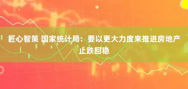 匠心智策 国家统计局：要以更大力度来推进房地产止跌回稳