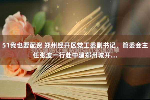 51我也要配资 郑州经开区党工委副书记、管委会主任张波一行赴中建郑州城开...