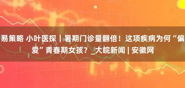 易策略 小叶医探｜暑期门诊量翻倍！这项疾病为何“偏爱”青春期女孩？_大皖新闻 | 安徽网