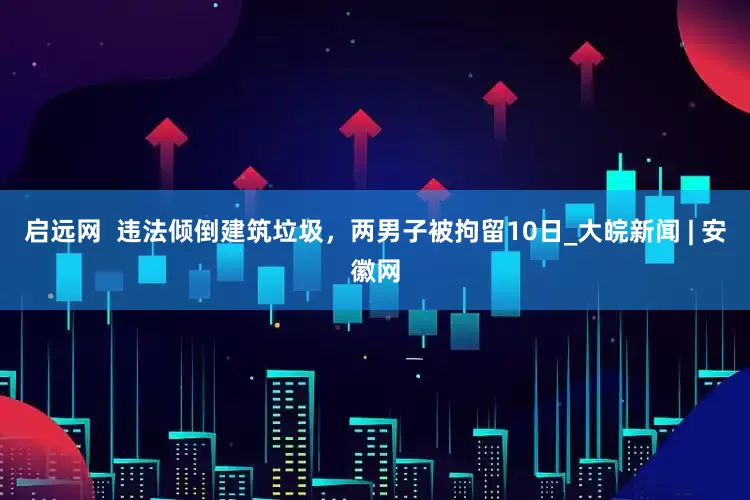 启远网  违法倾倒建筑垃圾，两男子被拘留10日_大皖新闻 | 安徽网
