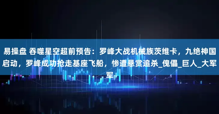 易操盘 吞噬星空超前预告：罗峰大战机械族茨维卡，九绝神国启动，罗峰成功抢走基座飞船，惨遭悬赏追杀_傀儡_巨人_大军