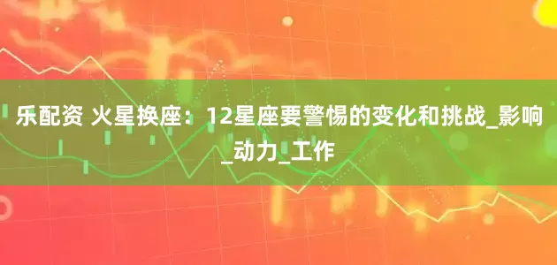 乐配资 火星换座：12星座要警惕的变化和挑战_影响_动力_工作