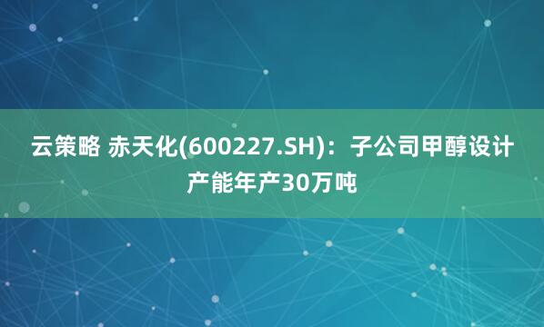云策略 赤天化(600227.SH)：子公司甲醇设计产能年产30万吨