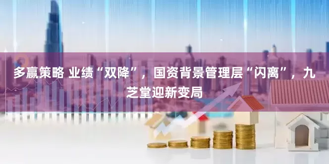 多赢策略 业绩“双降”，国资背景管理层“闪离”，九芝堂迎新变局