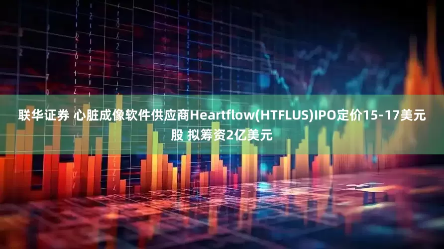 联华证券 心脏成像软件供应商Heartflow(HTFLUS)IPO定价15-17美元股 拟筹资2亿美元