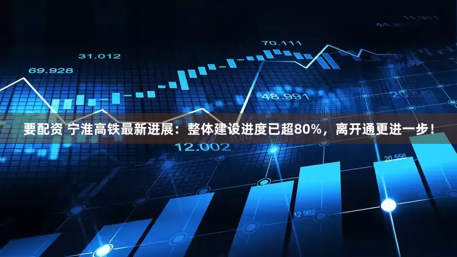 要配资 宁淮高铁最新进展：整体建设进度已超80%，离开通更进一步！