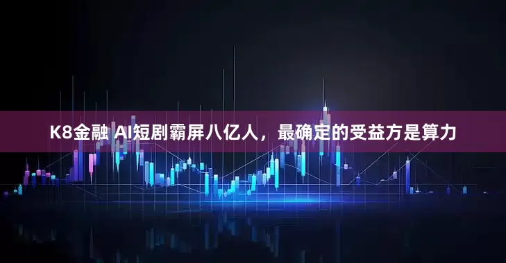 K8金融 AI短剧霸屏八亿人，最确定的受益方是算力