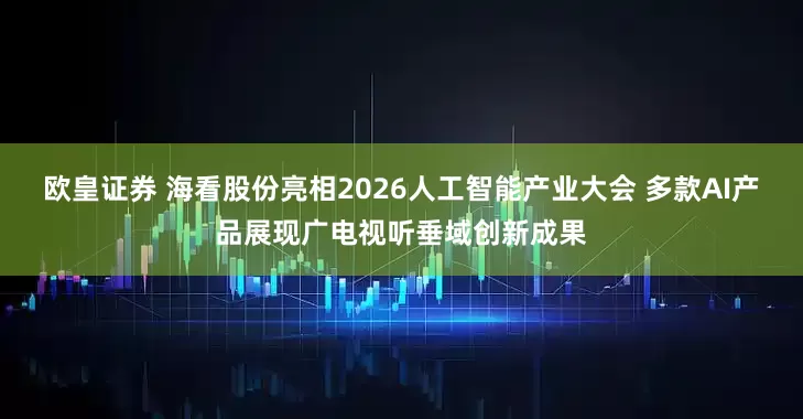 欧皇证券 海看股份亮相2026人工智能产业大会 多款AI产品展现广电视听垂域创新成果